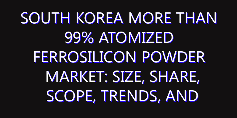 South Korea More than 99% Atomized Ferrosilicon Powder Market: Size, Share, Scope, Trends, and Forecast-2026-2035