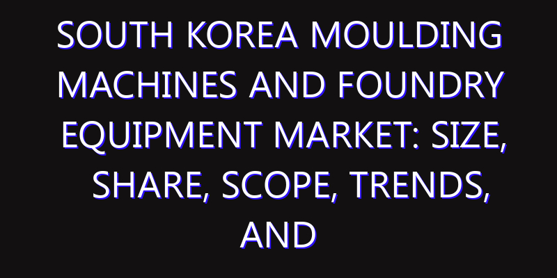 South Korea Moulding Machines and Foundry Equipment Market: Size, Share, Scope, Trends, and Forecast-2026-2035