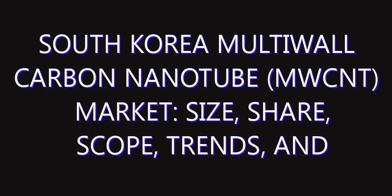 South Korea Multiwall Carbon Nanotube (MWCNT) Market: Size, Share, Scope, Trends, and Forecast-2026-2035