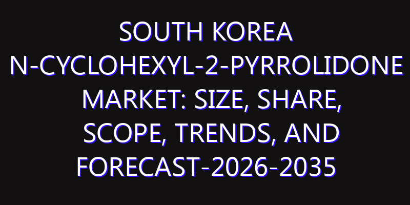 South Korea N-Cyclohexyl-2-pyrrolidone Market: Size, Share, Scope, Trends, and Forecast-2026-2035