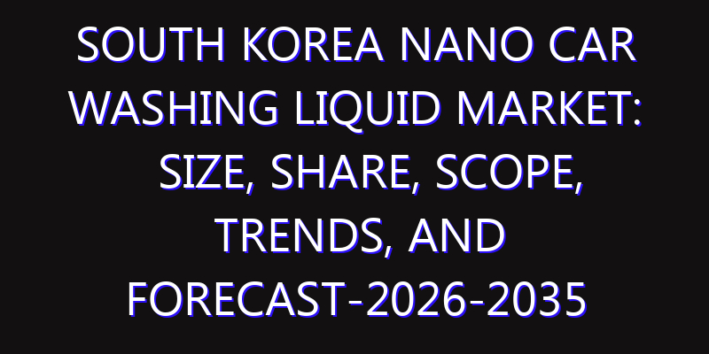 South Korea Nano Car Washing Liquid Market: Size, Share, Scope, Trends, and Forecast-2026-2035