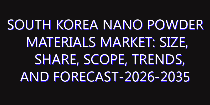 South Korea Nano Powder Materials Market: Size, Share, Scope, Trends, and Forecast-2026-2035