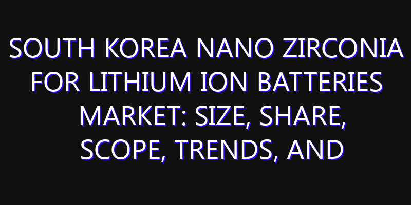 South Korea Nano Zirconia for Lithium Ion Batteries Market: Size, Share, Scope, Trends, and Forecast-2026-2035