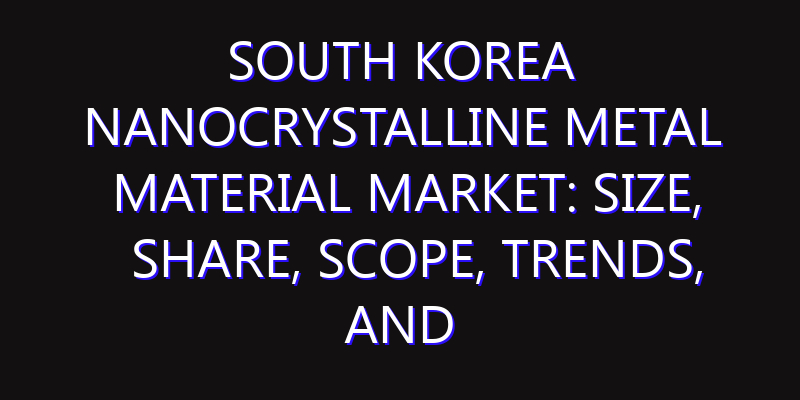 South Korea Nanocrystalline Metal Material Market: Size, Share, Scope, Trends, and Forecast-2026-2035
