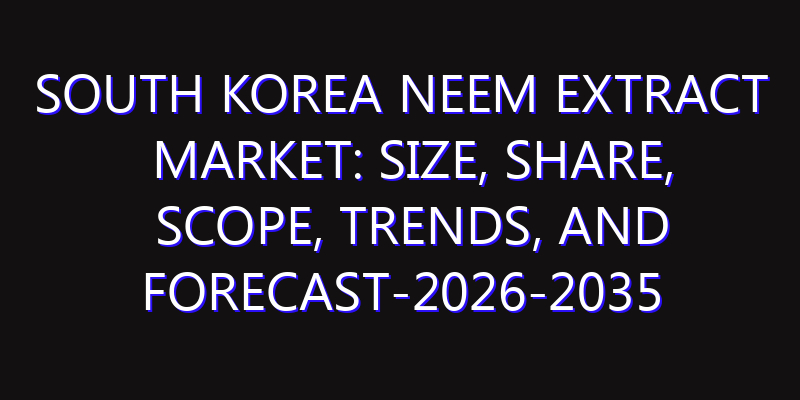 South Korea Neem Extract Market: Size, Share, Scope, Trends, and Forecast-2026-2035