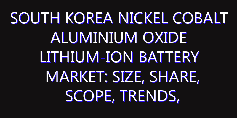 South Korea Nickel Cobalt Aluminium Oxide Lithium-ion Battery Market: Size, Share, Scope, Trends, and Forecast-2026-2035