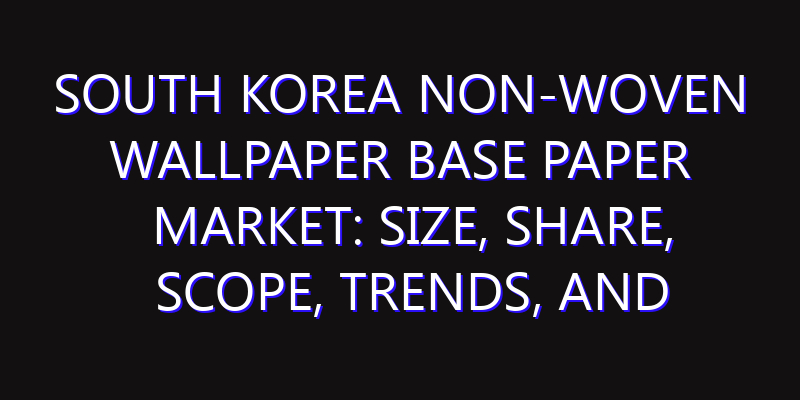 South Korea Non-woven Wallpaper Base Paper Market: Size, Share, Scope, Trends, and Forecast-2026-2035