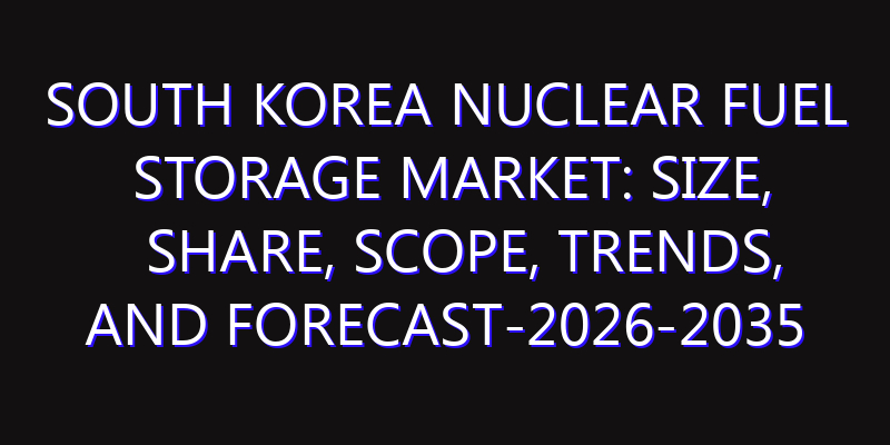 South Korea Nuclear Fuel Storage Market: Size, Share, Scope, Trends, and Forecast-2026-2035