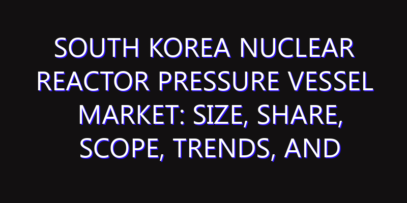 South Korea Nuclear Reactor Pressure Vessel Market: Size, Share, Scope, Trends, and Forecast-2026-2035