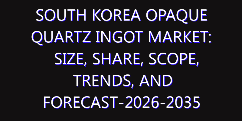 South Korea Opaque Quartz Ingot Market: Size, Share, Scope, Trends, and Forecast-2026-2035