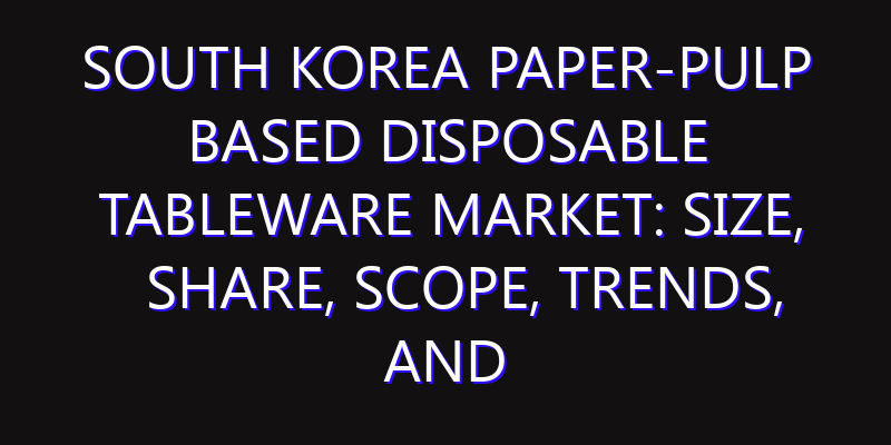 South Korea Paper-Pulp based Disposable Tableware Market: Size, Share, Scope, Trends, and Forecast-2026-2035