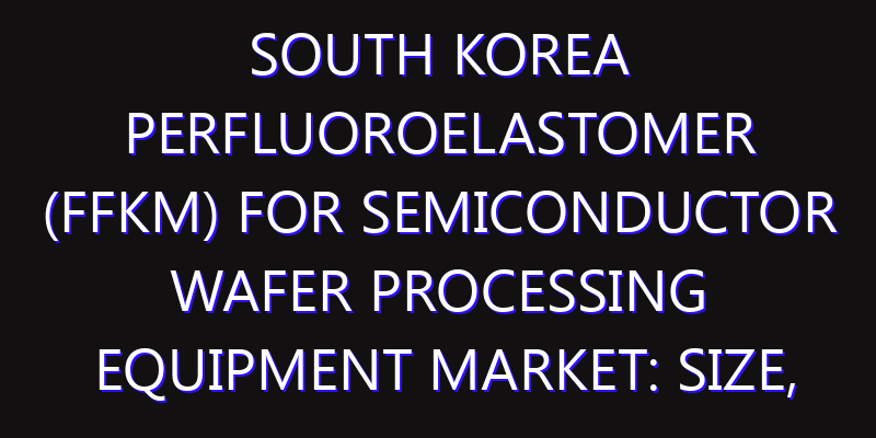 South Korea Perfluoroelastomer (FFKM) for Semiconductor Wafer Processing Equipment Market: Size, Share, Scope, Trends, and Forecast-2026-2035