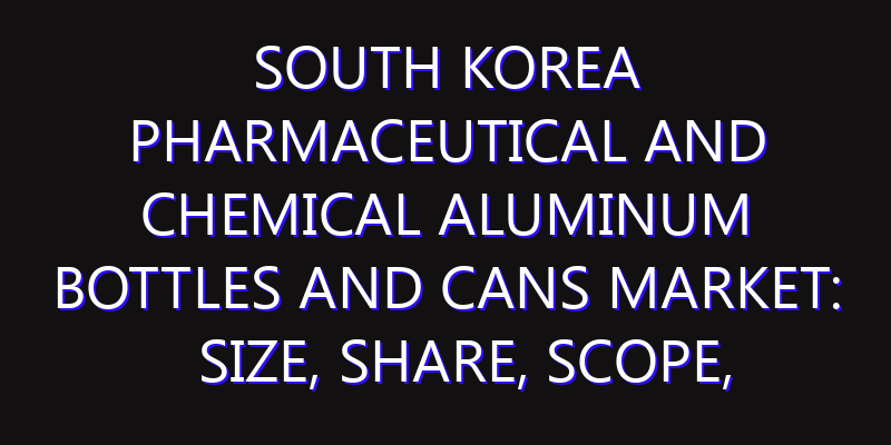 South Korea Pharmaceutical and Chemical Aluminum Bottles and Cans Market: Size, Share, Scope, Trends, and Forecast-2026-2035