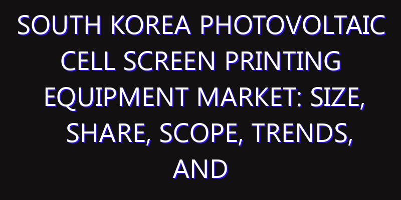 South Korea Photovoltaic Cell Screen Printing Equipment Market: Size, Share, Scope, Trends, and Forecast-2026-2035