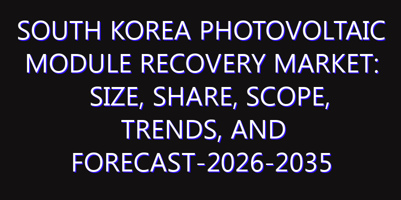 South Korea Photovoltaic Module Recovery Market: Size, Share, Scope, Trends, and Forecast-2026-2035
