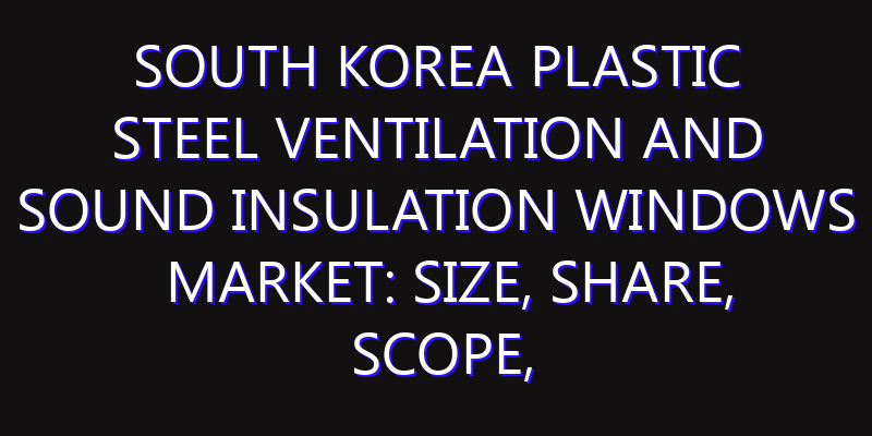 South Korea Plastic Steel Ventilation and Sound Insulation Windows Market: Size, Share, Scope, Trends, and Forecast-2026-2035