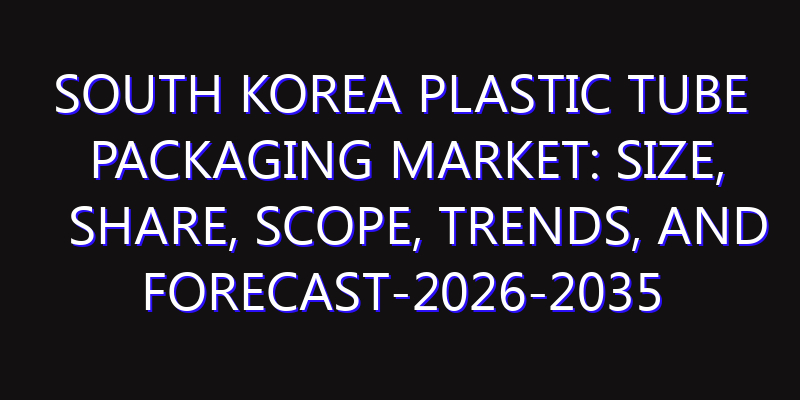 South Korea Plastic Tube Packaging Market: Size, Share, Scope, Trends, and Forecast-2026-2035