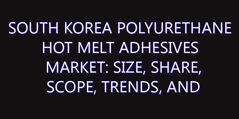 South Korea Polyurethane Hot Melt Adhesives Market: Size, Share, Scope, Trends, and Forecast-2026-2035