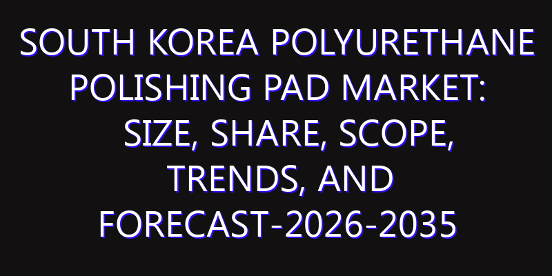 South Korea Polyurethane Polishing Pad Market: Size, Share, Scope, Trends, and Forecast-2026-2035