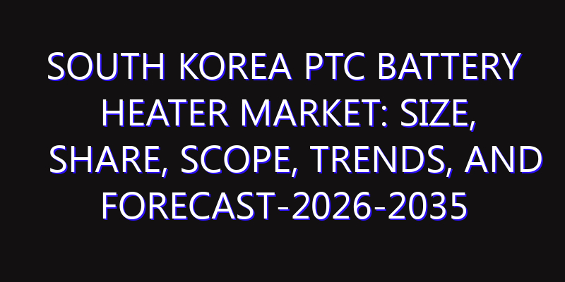 South Korea PTC Battery Heater Market: Size, Share, Scope, Trends, and Forecast-2026-2035