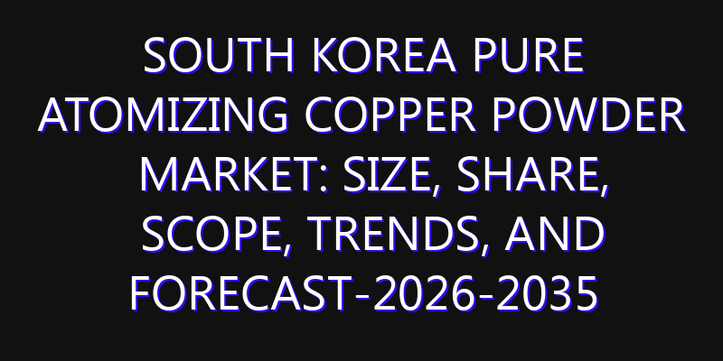 South Korea Pure Atomizing Copper Powder Market: Size, Share, Scope, Trends, and Forecast-2026-2035