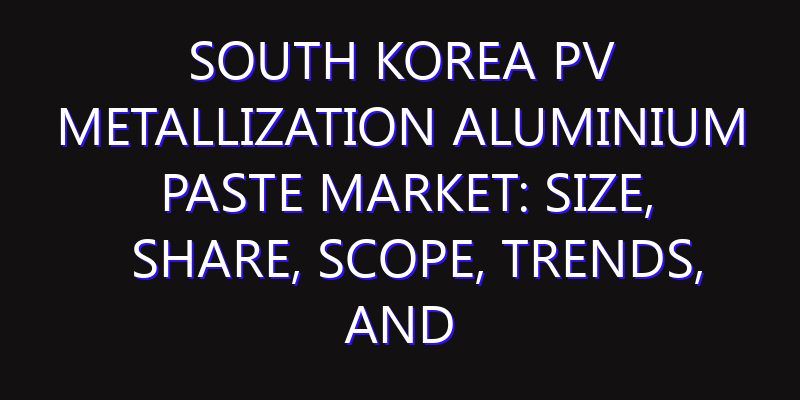 South Korea PV Metallization Aluminium Paste Market: Size, Share, Scope, Trends, and Forecast-2026-2035