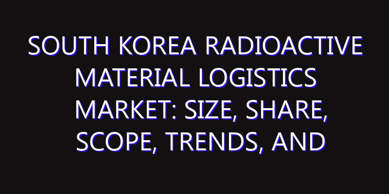 South Korea Radioactive Material Logistics Market: Size, Share, Scope, Trends, and Forecast-2026-2035