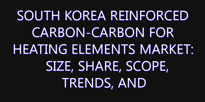 South Korea Reinforced Carbon-Carbon for Heating Elements Market: Size, Share, Scope, Trends, and Forecast-2026-2035
