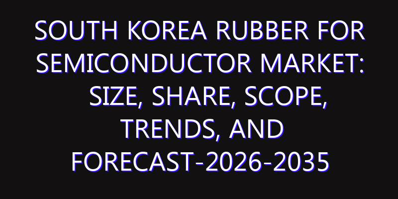 South Korea Rubber for Semiconductor Market: Size, Share, Scope, Trends, and Forecast-2026-2035