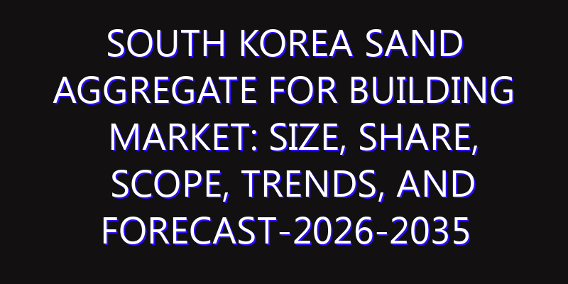 South Korea Sand Aggregate for Building Market: Size, Share, Scope, Trends, and Forecast-2026-2035