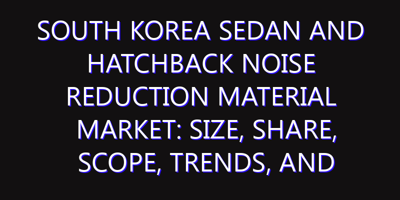 South Korea Sedan and Hatchback Noise Reduction Material Market: Size, Share, Scope, Trends, and Forecast-2026-2035