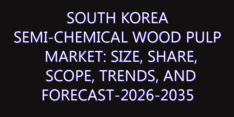 South Korea Semi-Chemical Wood Pulp Market: Size, Share, Scope, Trends, and Forecast-2026-2035