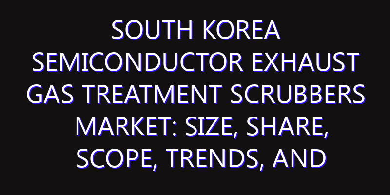 South Korea Semiconductor Exhaust Gas Treatment Scrubbers Market: Size, Share, Scope, Trends, and Forecast-2026-2035