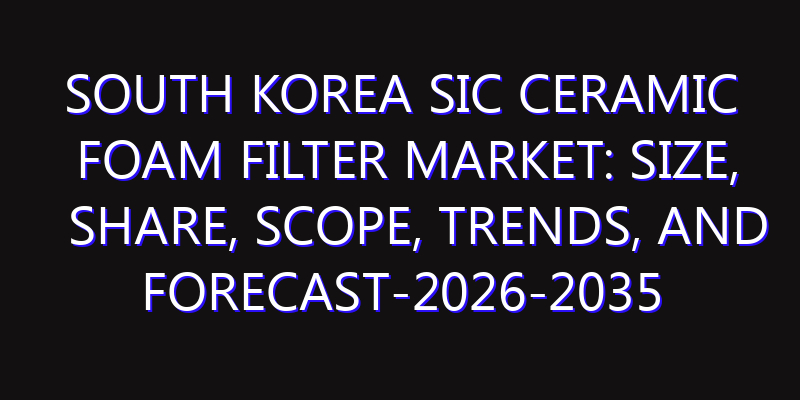 South Korea SiC Ceramic Foam Filter Market: Size, Share, Scope, Trends, and Forecast-2026-2035