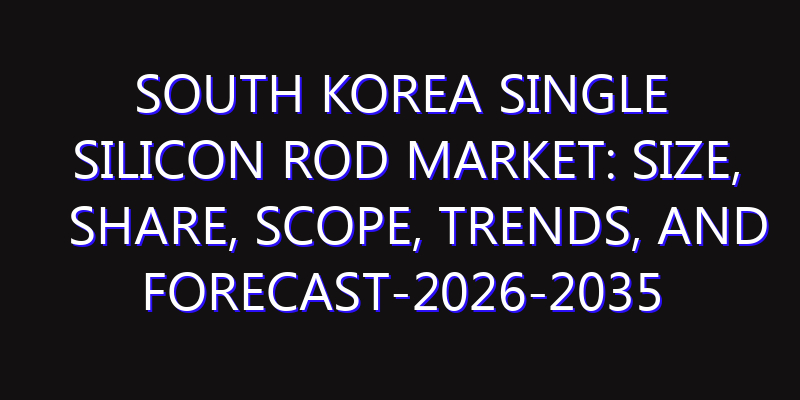 South Korea Single Silicon Rod Market: Size, Share, Scope, Trends, and Forecast-2026-2035