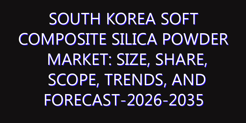 South Korea Soft Composite Silica Powder Market: Size, Share, Scope, Trends, and Forecast-2026-2035