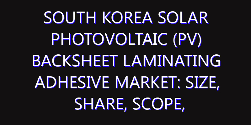 South Korea Solar Photovoltaic (PV) Backsheet Laminating Adhesive Market: Size, Share, Scope, Trends, and Forecast-2026-2035