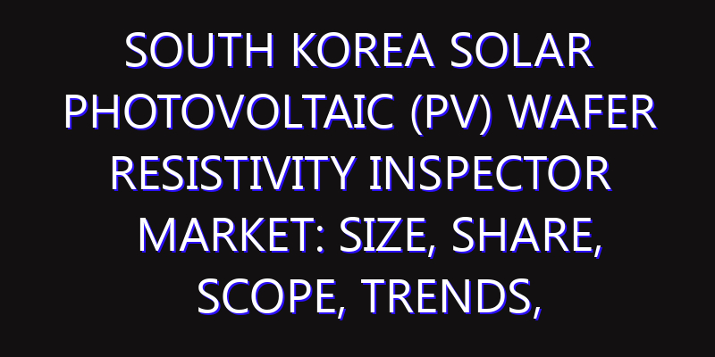 South Korea Solar Photovoltaic (PV) Wafer Resistivity Inspector Market: Size, Share, Scope, Trends, and Forecast-2026-2035