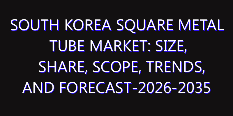 South Korea Square Metal Tube Market: Size, Share, Scope, Trends, and Forecast-2026-2035