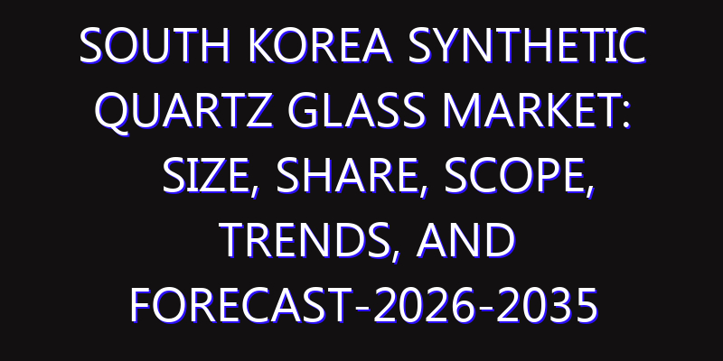 South Korea Synthetic Quartz Glass Market: Size, Share, Scope, Trends, and Forecast-2026-2035