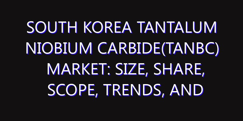 South Korea Tantalum Niobium Carbide(TaNbC) Market: Size, Share, Scope, Trends, and Forecast-2026-2035