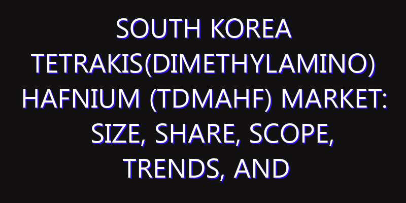 South Korea Tetrakis(dimethylamino) Hafnium (TDMAHf) Market: Size, Share, Scope, Trends, and Forecast-2026-2035