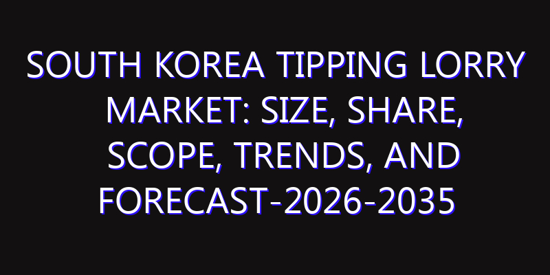 South Korea Tipping Lorry Market: Size, Share, Scope, Trends, and Forecast-2026-2035