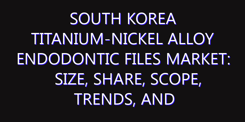 South Korea Titanium-Nickel Alloy Endodontic Files Market: Size, Share, Scope, Trends, and Forecast-2026-2035