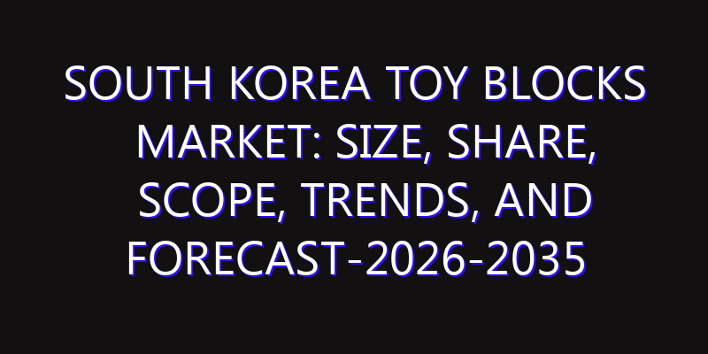 South Korea Toy Blocks Market: Size, Share, Scope, Trends, and Forecast-2026-2035