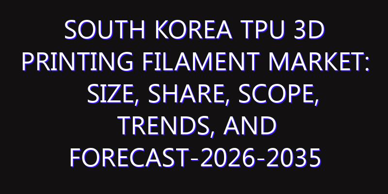South Korea TPU 3D Printing Filament Market: Size, Share, Scope, Trends, and Forecast-2026-2035