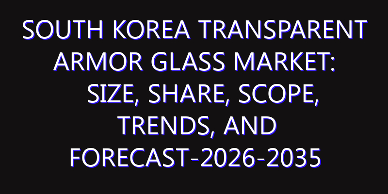 South Korea Transparent Armor Glass Market: Size, Share, Scope, Trends, and Forecast-2026-2035
