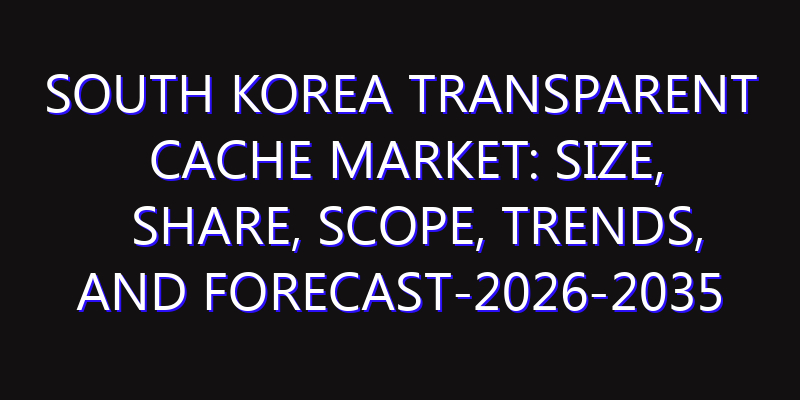 South Korea Transparent Cache Market: Size, Share, Scope, Trends, and Forecast-2026-2035