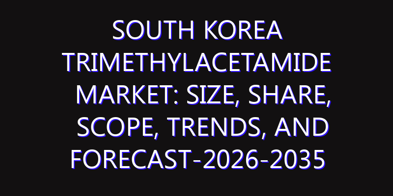 South Korea Trimethylacetamide Market: Size, Share, Scope, Trends, and Forecast-2026-2035