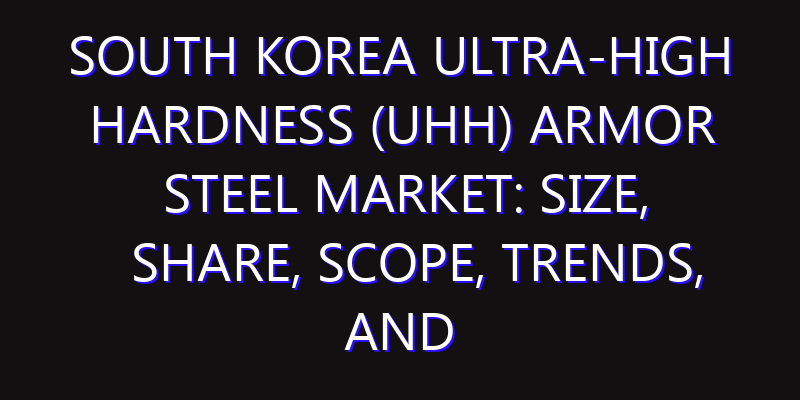 South Korea Ultra-High Hardness (UHH) Armor Steel Market: Size, Share, Scope, Trends, and Forecast-2026-2035